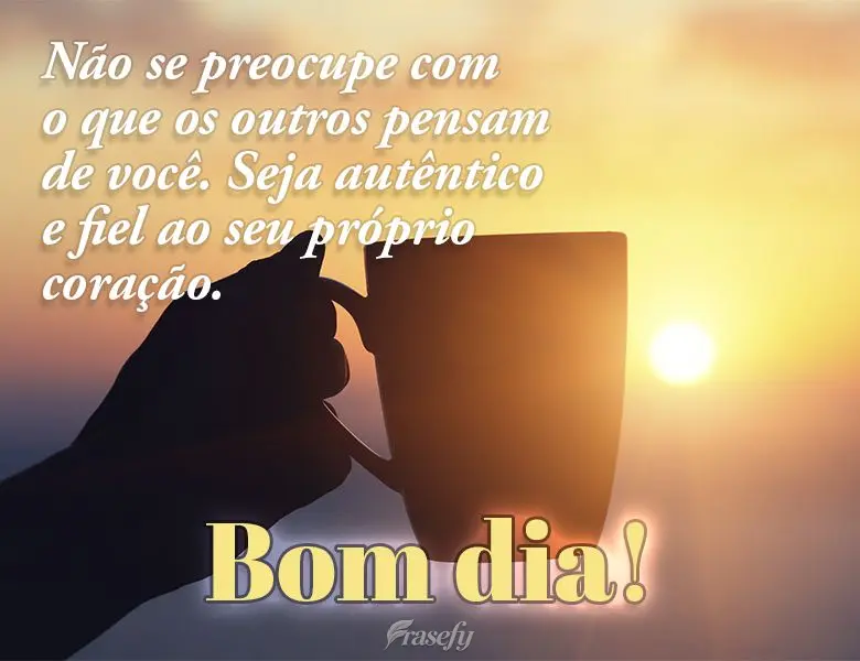 Não se preocupe com o que os outros pensam de você. Seja autêntico e fiel ao seu próprio coração. Bom dia!