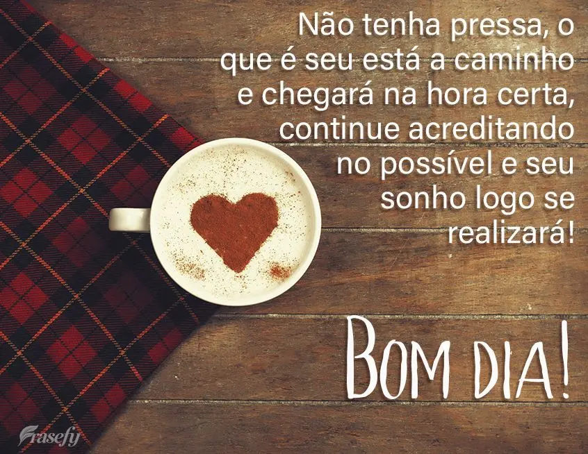 Não tenha pressa, o que é seu está a caminho e chegará na hora certa, continue acreditando no possível e seu sonho se realizará!  Bom dia!