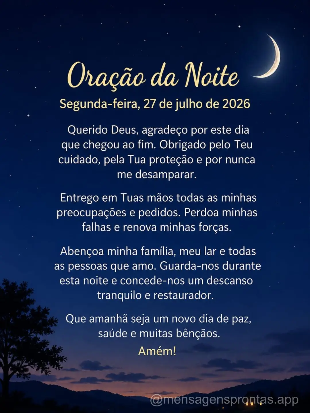 Segunda-feira, 27 de julho de 2026
Querido Deus, agradeço por este dia que chegou ao fim. Obrigado pelo Teu cuidado, pela Tua proteção e por nunca me...