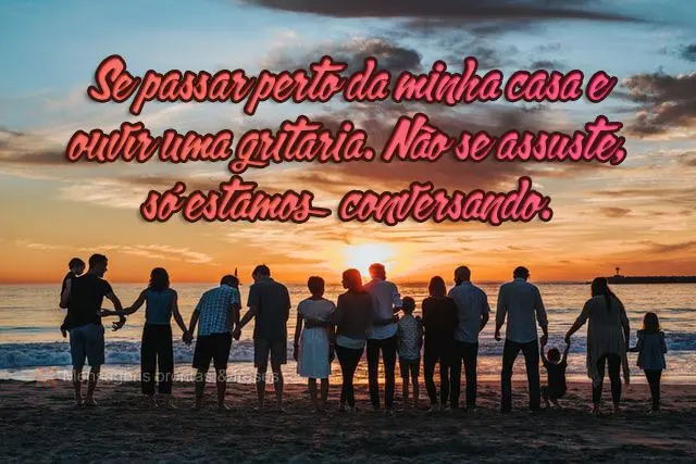 Se passar perto da minha casa e ouvir uma gritaria. Não se assuste, só estamos conversando.
