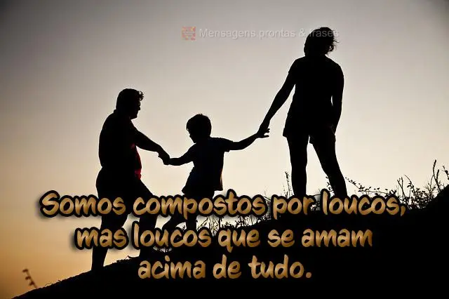 Somos compostos por loucos, mas loucos que se amam acima de tudo.
