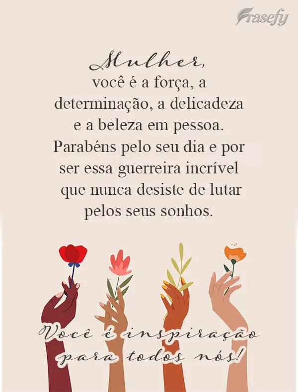Mulher, você é a força, a determinação, a delicadeza e a beleza em pessoa. Parabéns pelo seu dia e por ser essa guerreira incrível que nunca desis...