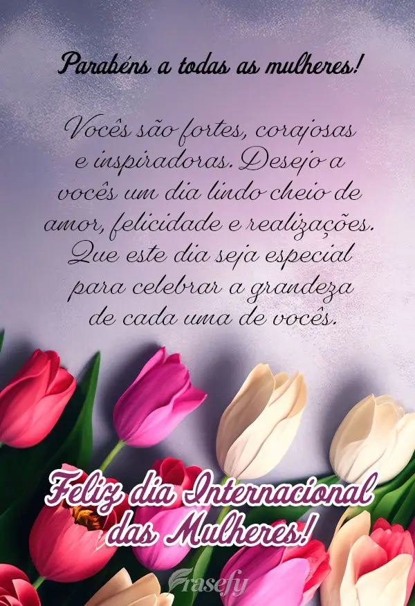 Parabéns a todas as mulheres! Vocês são fortes, corajosas e inspiradoras. Desejo a vocês um dia lindo cheio de amor, felicidade e realizações. Que ...