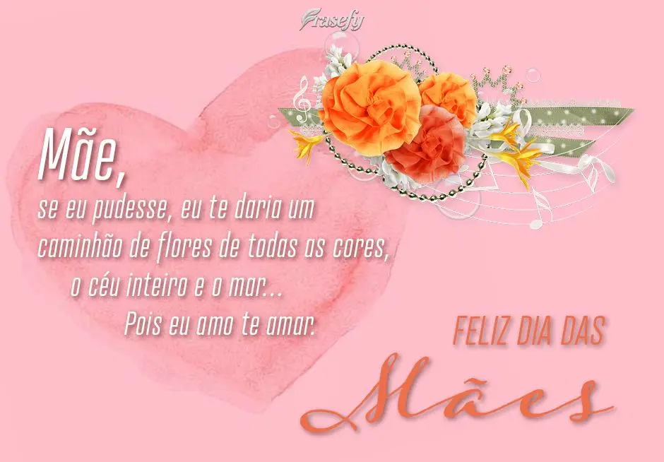 Mãe, se eu pudesse, eu te daria um caminhão de flores de todas as cores, o céu inteiro e o mar… Pois eu amo te amar.
 Feliz dia das Mães