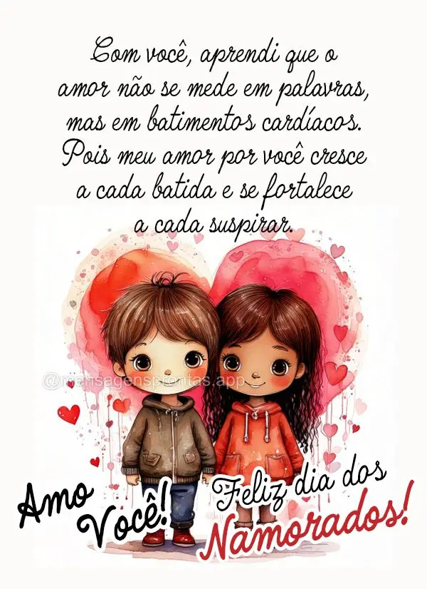 Com você, aprendi que o amor não se mede em palavras, mas em batimentos cardíacos. Pois meu amor por você cresce a cada batida e se fortalece a cada ...