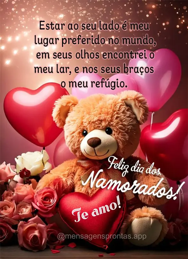Estar ao seu lado é meu lugar preferido no mundo, em seus olhos encontrei o meu lar, e nos seus braços o meu refúgio. Te amo! Feliz dia dos Namorados!...
