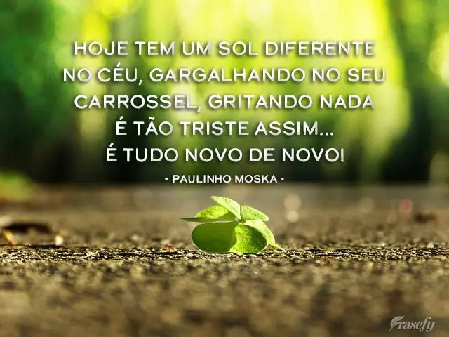 Hoje tem um sol diferente no céu, gargalhando no seu carrossel, gritando nada é tão triste assim... É tudo novo de novo! 
 Paulinho Moska