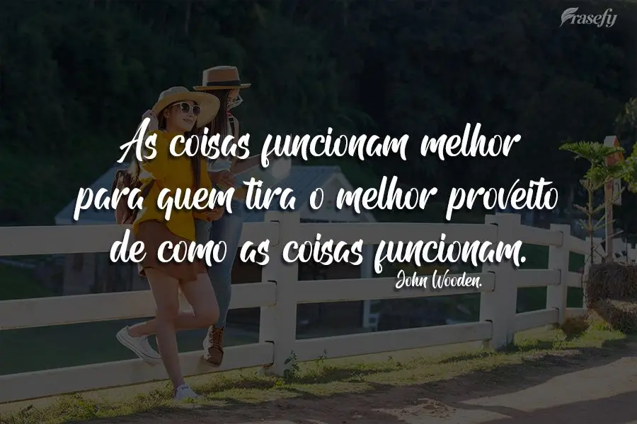 As coisas funcionam melhor para quem tira o melhor proveito de como as coisas funcionam.  John Wooden.