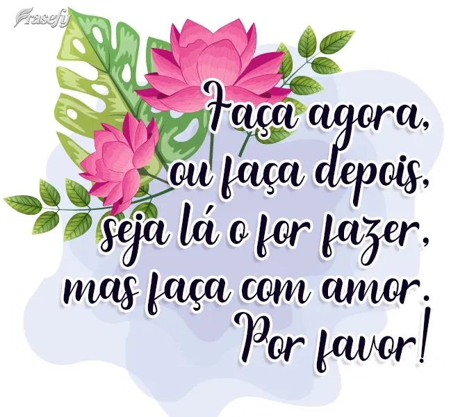 Faça agora, ou faça depois, seja lá o que for fazer, mas faça com amor. Por favor!
