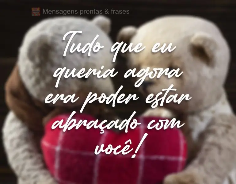 Tudo que eu queria agora era poder estar abraçado com você!
