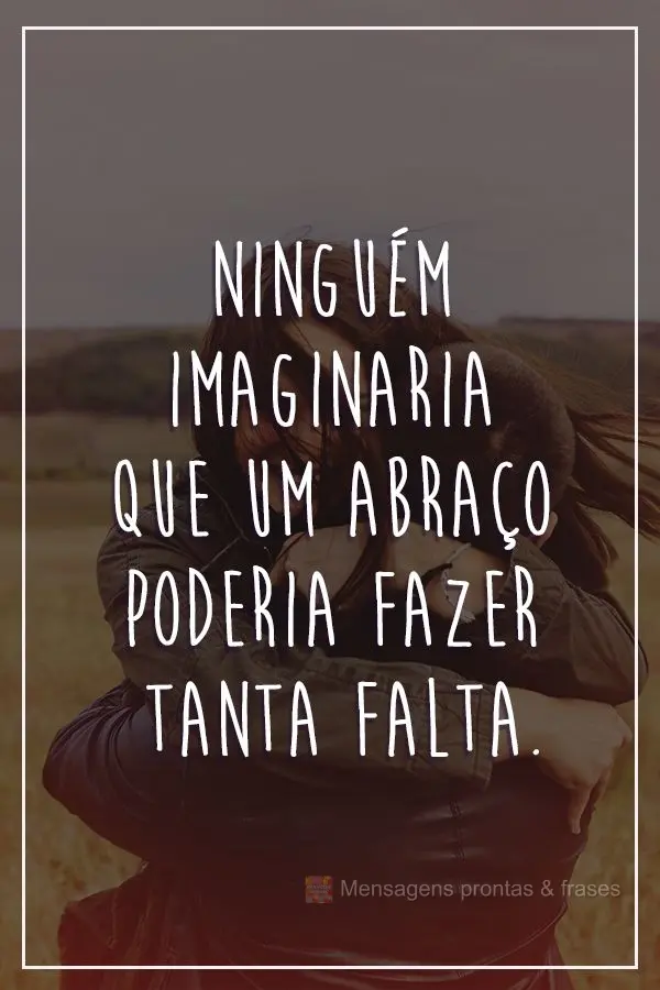 Ninguém imaginaria que um abraço poderia fazer tanta falta. 
