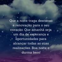 Que a noite traga descanso e renovação para o seu coração. Que amanhã seja um dia de esperança e oportunidades para alcançar todas as suas realiza...