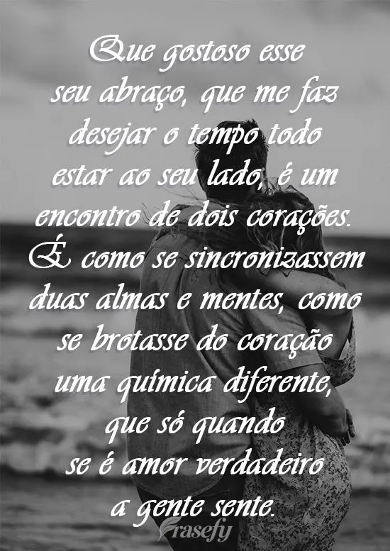 Que gostoso esse seu abraço que me faz desejar o tempo todo estar ao seu lado, é um encontro de dois corações. É como se sincronizassem duas almas e...