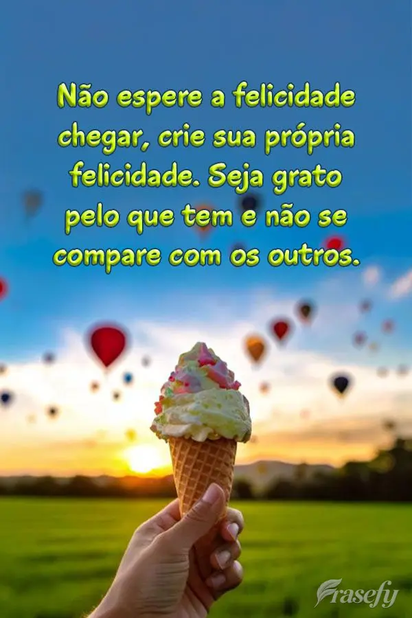 Não espere a felicidade chegar, crie sua própria felicidade. Seja grato pelo que tem e não se compare com os outros.