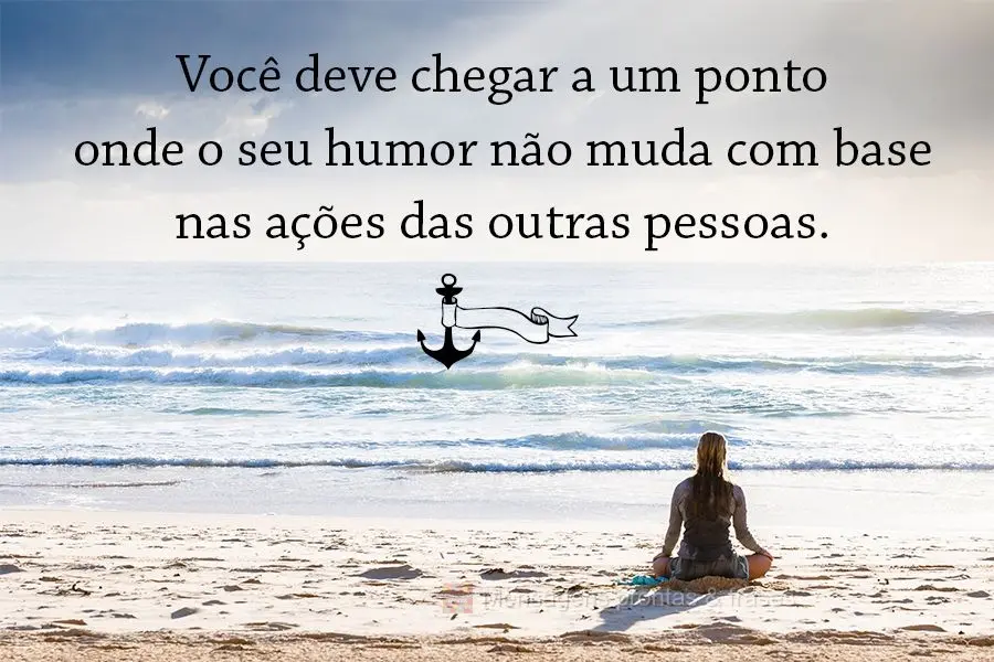 Você deve chegar a um ponto onde o seu humor não muda com base nas ações das outras pessoas.
