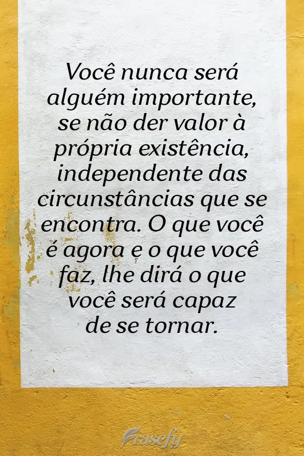 Você nunca será alguém importante se não der valor à própria existência, independente das circunstâncias que se encontra. O que você é agora e ...