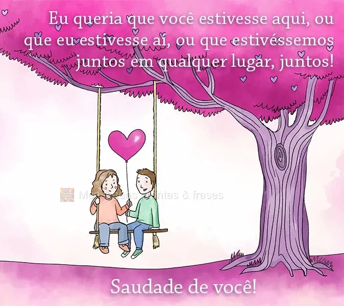 Eu queria que você estivesse aqui, ou que eu estivesse aí, ou que estivéssemos juntos em qualquer lugar, juntos! 
 Saudade de você!