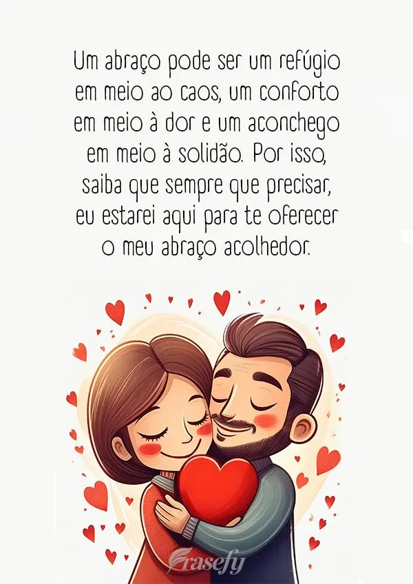 Um abraço pode ser um refúgio em meio ao caos, um conforto em meio à dor e um aconchego em meio à solidão. Por isso, saiba que sempre que precisar, ...