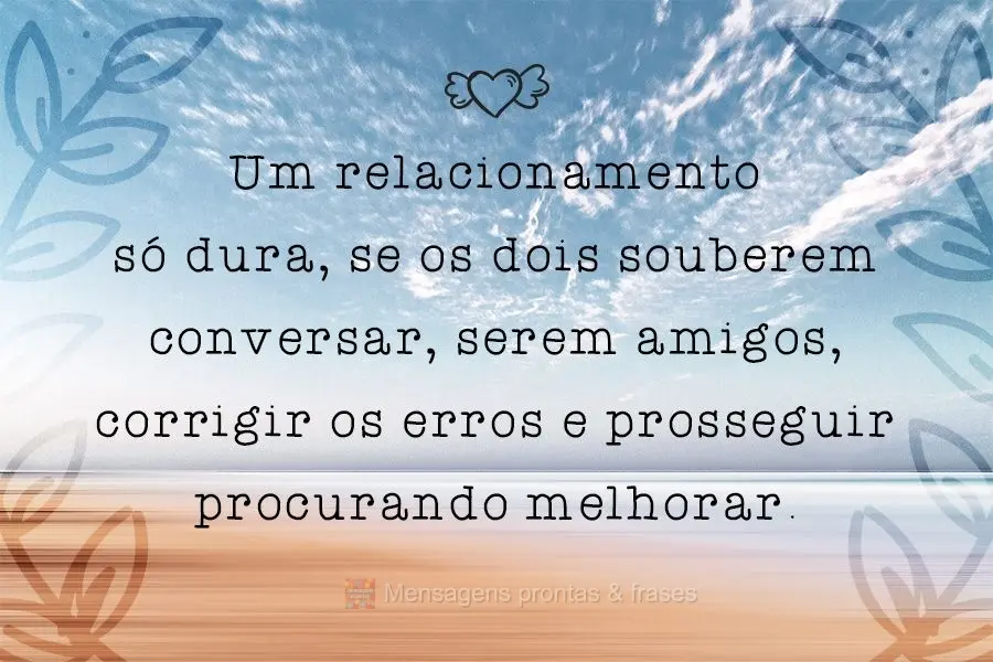 Um relacionamento só dura, se os dois souberem conversar, serem amigos, corrigir os erros e prosseguir procurando melhorar.
