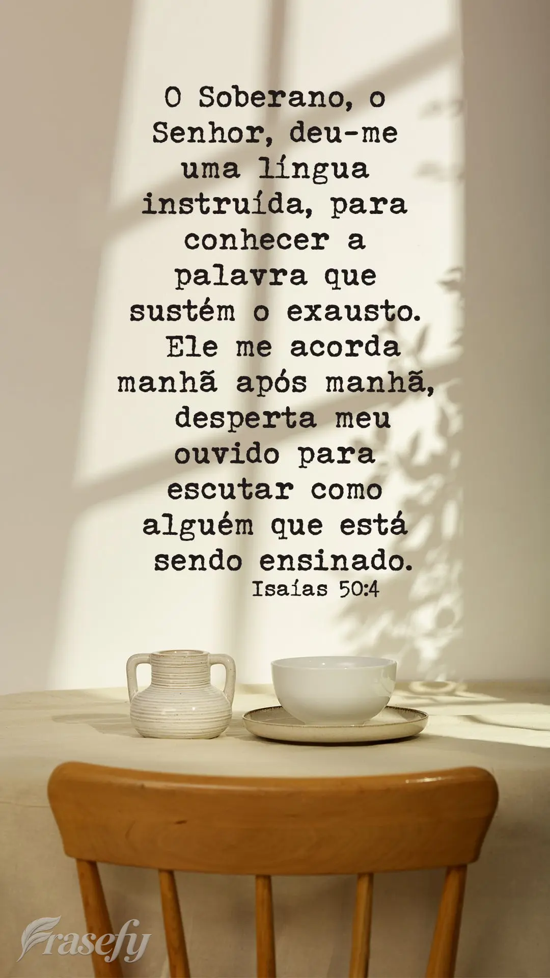 O Soberano, o Senhor, deu-me uma língua instruída, para conhecer a palavra que sustém o exausto. Ele me acorda manhã após manhã, desperta meu ouvid...